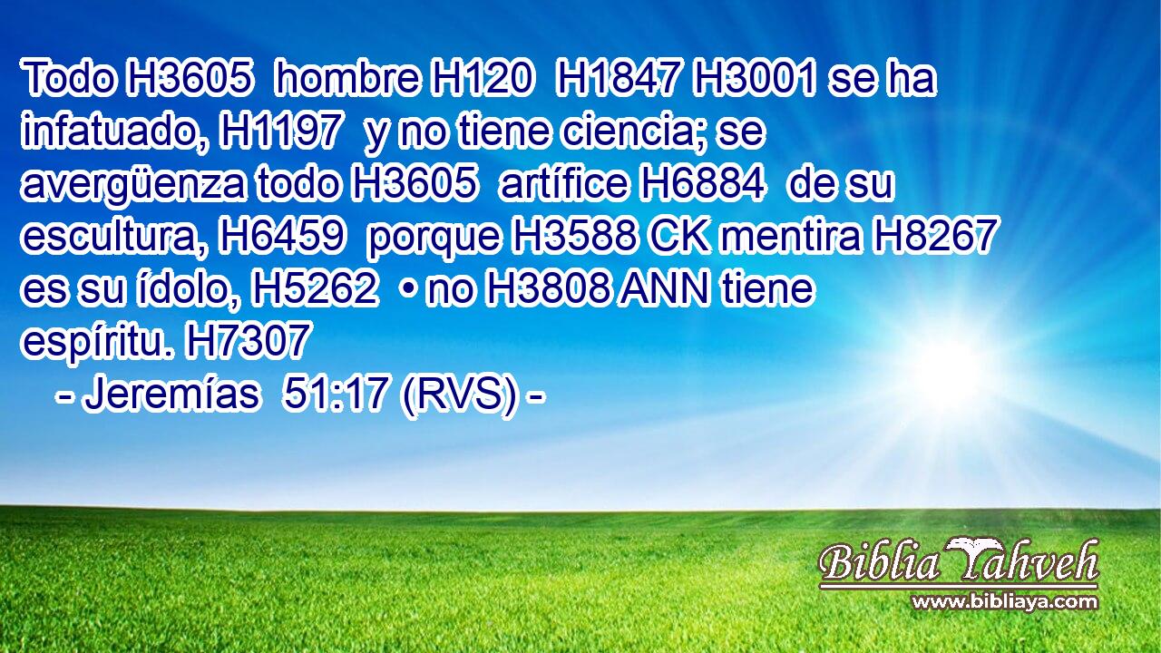 Todo H3605  hombre H120  H1847 H3001 se ha infatuado, H1197  y no tiene ciencia; se avergüenza todo H3605  artífice H6884  de su escultura, H6459  porque H3588 CK mentira H8267  es su ídolo, H5262  • no H3808 ANN tiene espíritu. H7307  