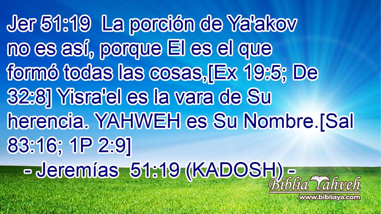 La porción de Ya'akov no es así, porque El es el que formó todas las cosas,[Ex 19:5; De 32:8] Yisra'el es la vara de Su herencia. YAHWEH es Su Nombre.[Sal 83:16; 1P 2:9] 