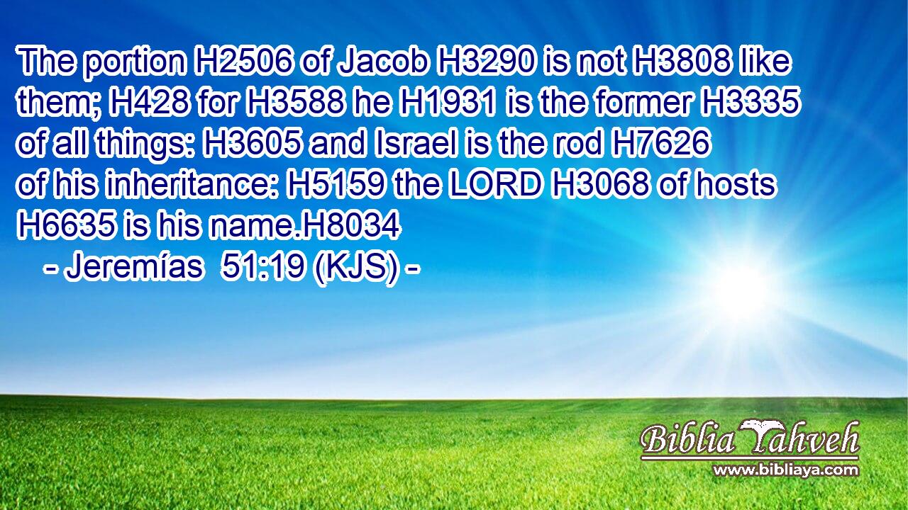 The portion H2506 of Jacob H3290 is not H3808 like them; H428 for H3588 he H1931 is the former H3335 of all things: H3605 and Israel is the rod H7626 of his inheritance: H5159 the LORD H3068 of hosts H6635 is his name.H8034