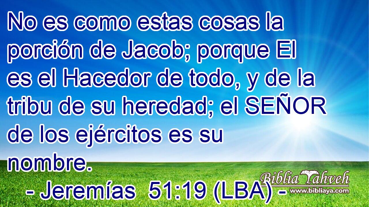 No es como estas cosas la porción de Jacob; porque El es el Hacedor de todo, y de la tribu de su heredad; el SEÑOR de los ejércitos es su nombre.
