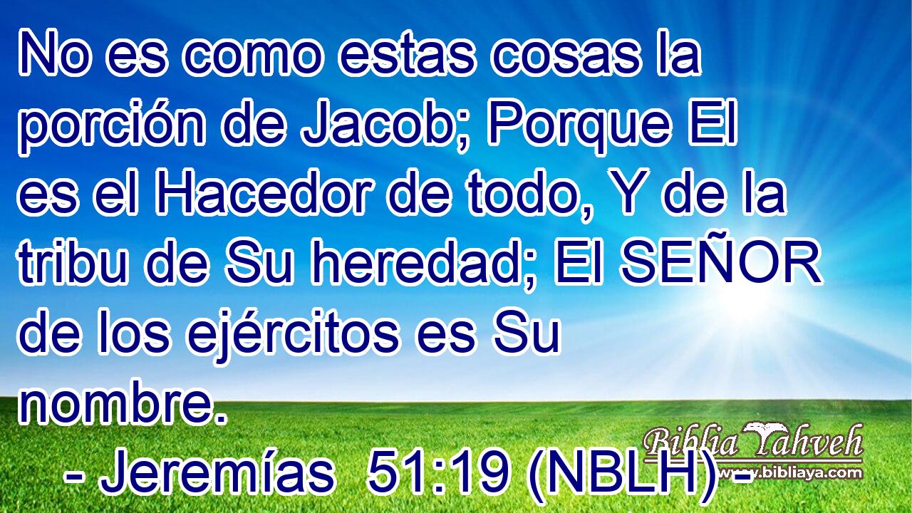  No es como estas cosas la porción de Jacob; Porque El es el Hacedor de todo, Y de la tribu de Su heredad; El SEÑOR de los ejércitos es Su nombre. 