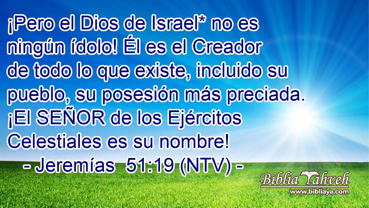 ¡Pero el Dios de Israel* no es ningún ídolo! Él es el Creador de todo lo que existe, incluido su pueblo, su posesión más preciada. ¡El SEÑOR de los Ejércitos Celestiales es su nombre!