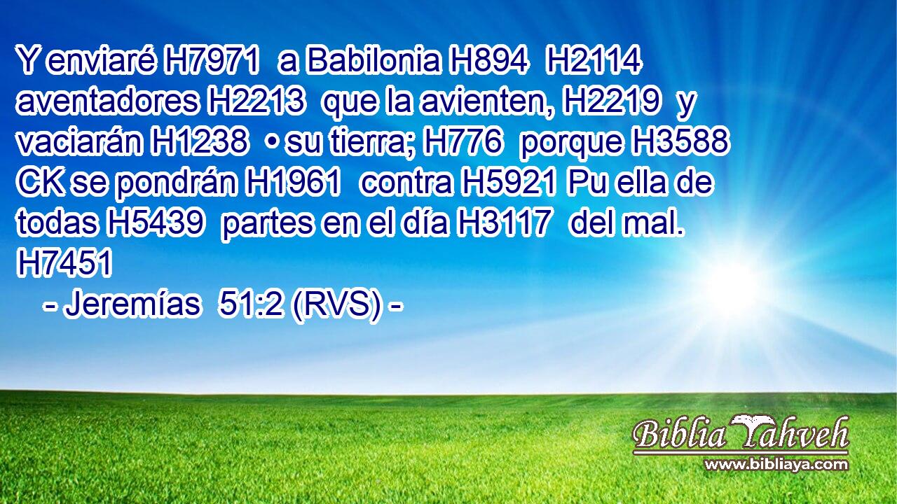 Y enviaré H7971  a Babilonia H894  H2114 aventadores H2213  que la avienten, H2219  y vaciarán H1238  • su tierra; H776  porque H3588 CK se pondrán H1961  contra H5921 Pu ella de todas H5439  partes en el día H3117  del mal. H7451  