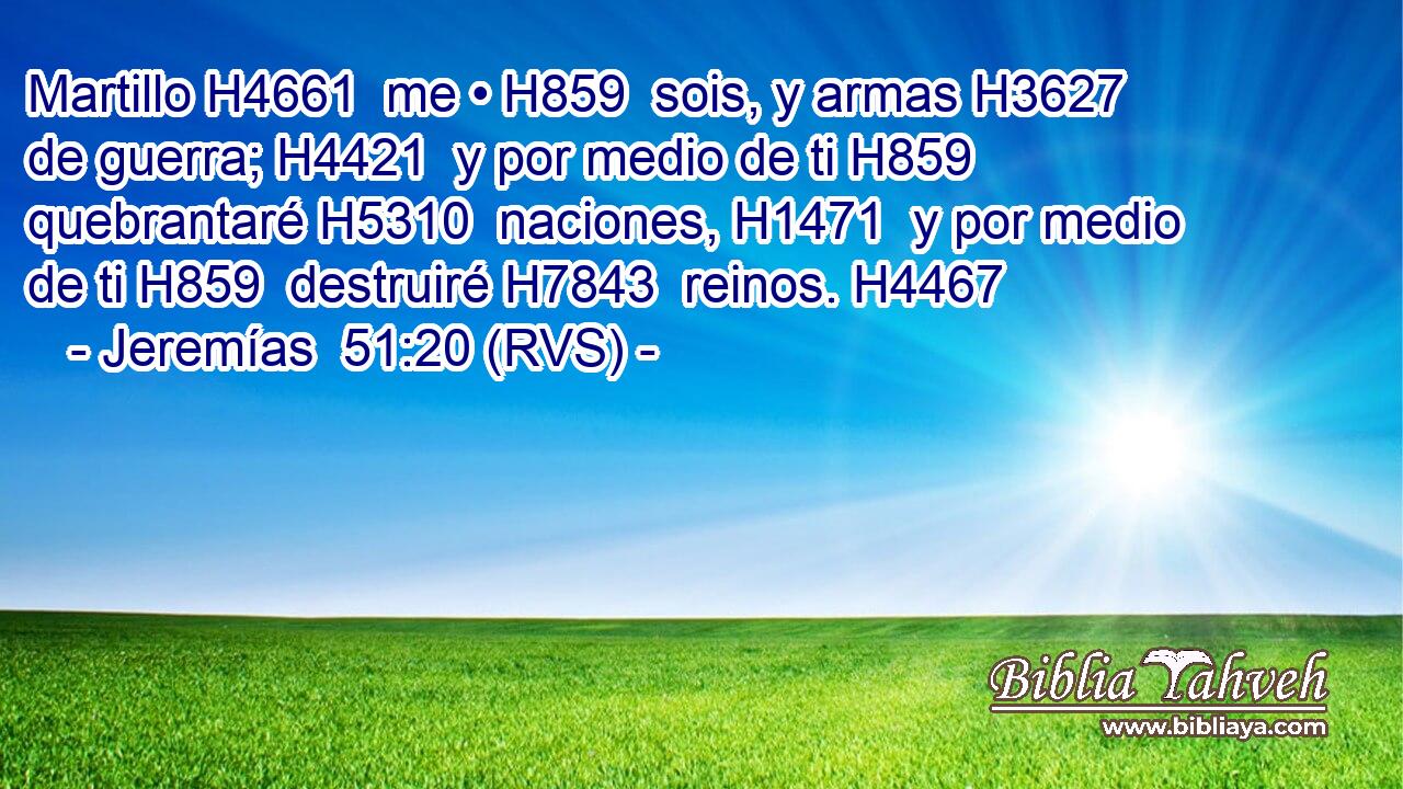 Martillo H4661  me • H859  sois, y armas H3627  de guerra; H4421  y por medio de ti H859  quebrantaré H5310  naciones, H1471  y por medio de ti H859  destruiré H7843  reinos. H4467  