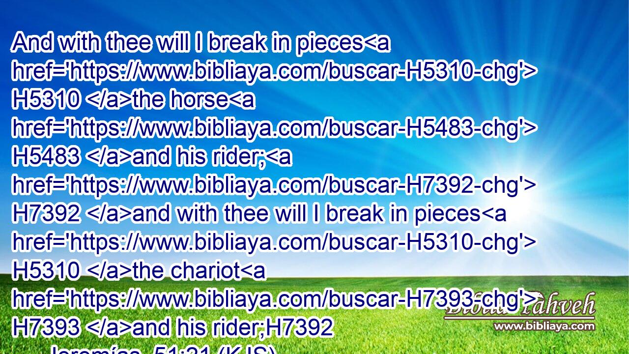 And with thee will I break in pieces H5310 the horse H5483 and his rider; H7392 and with thee will I break in pieces H5310 the chariot H7393 and his rider;H7392