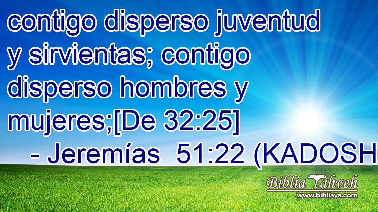  contigo disperso juventud y sirvientas; contigo disperso hombres y mujeres;[De 32:25] 