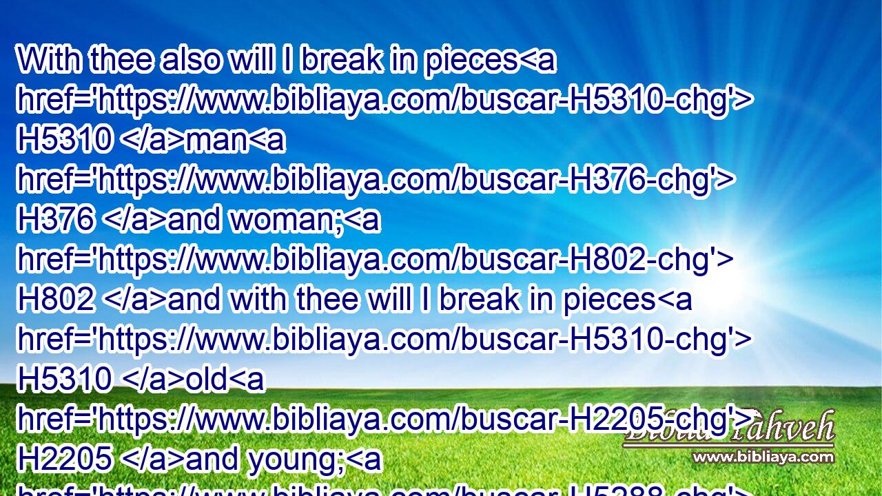 With thee also will I break in pieces H5310 man H376 and woman; H802 and with thee will I break in pieces H5310 old H2205 and young; H5288 and with thee will I break in pieces H5310 the young man H970 and the maid;H1330