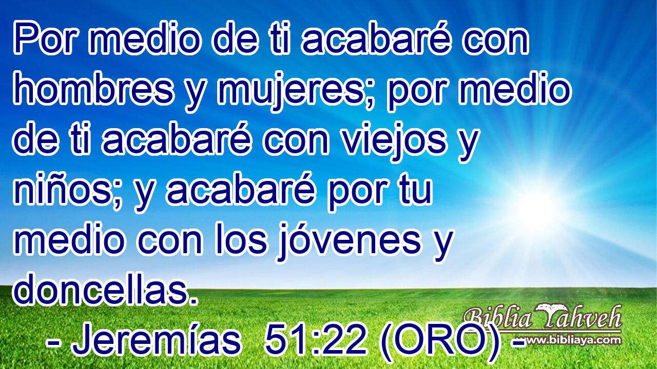  Por medio de ti acabaré con hombres y mujeres; por medio de ti acabaré con viejos y niños; y acabaré por tu medio con los jóvenes y doncellas. 