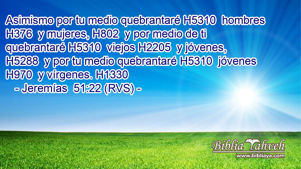 Asimismo por tu medio quebrantaré H5310  hombres H376  y mujeres, H802  y por medio de ti quebrantaré H5310  viejos H2205  y jóvenes, H5288  y por tu medio quebrantaré H5310  jóvenes H970  y vírgenes. H1330  