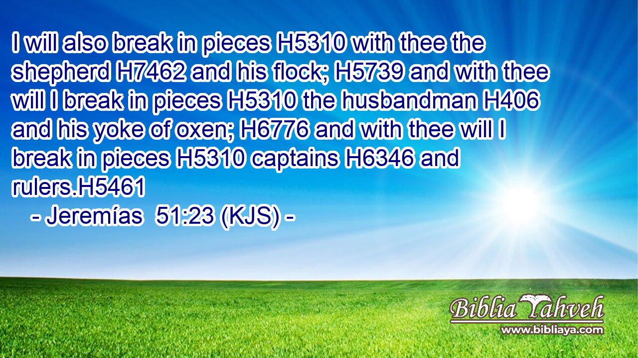 I will also break in pieces H5310 with thee the shepherd H7462 and his flock; H5739 and with thee will I break in pieces H5310 the husbandman H406 and his yoke of oxen; H6776 and with thee will I break in pieces H5310 captains H6346 and rulers.H5461