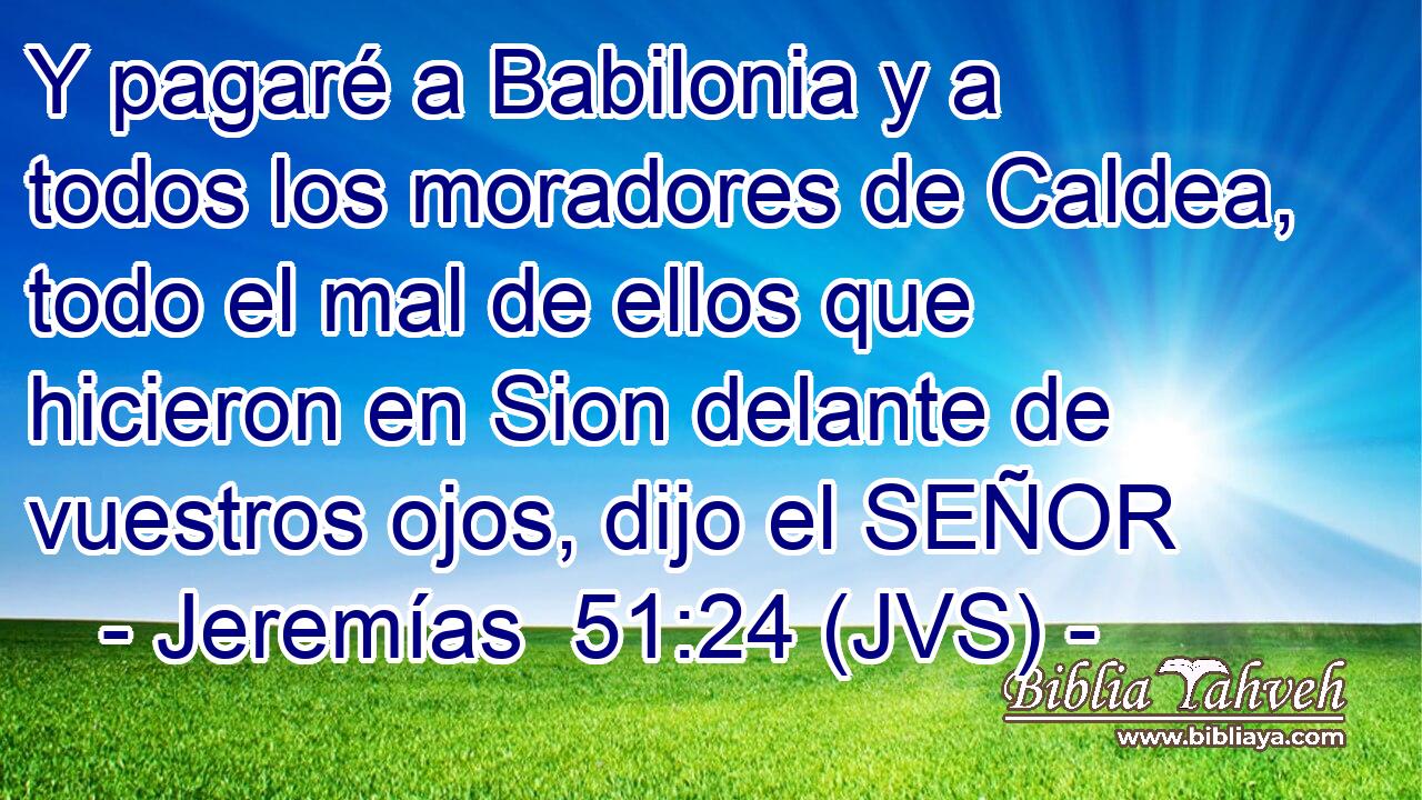 Y pagaré a Babilonia y a todos los moradores de Caldea, todo el mal de ellos que hicieron en Sion delante de vuestros ojos, dijo el SEÑOR