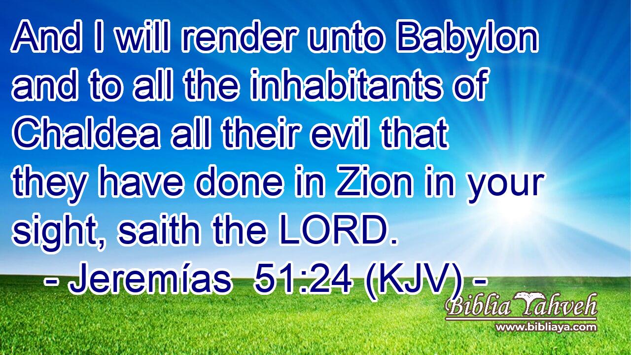 And I will render unto Babylon and to all the inhabitants of Chaldea all their evil that they have done in Zion in your sight, saith the LORD.