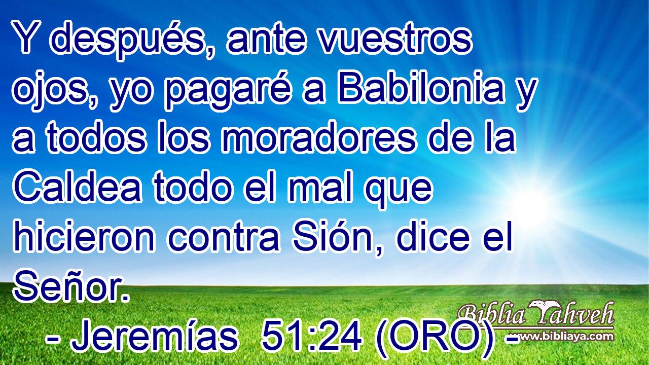  Y después, ante vuestros ojos, yo pagaré a Babilonia y a todos los moradores de la Caldea todo el mal que hicieron contra Sión, dice el Señor. 
