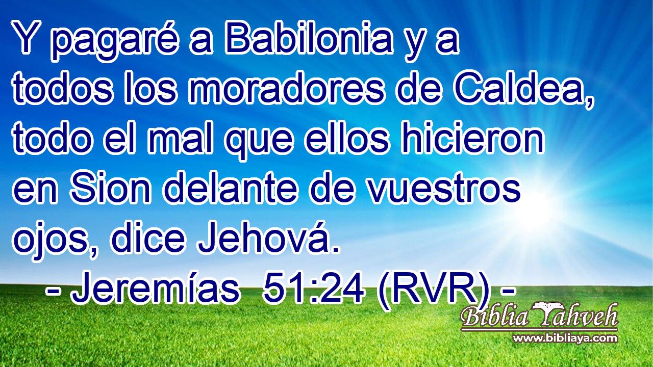 Y pagaré a Babilonia y a todos los moradores de Caldea, todo el mal que ellos hicieron en Sion delante de vuestros ojos, dice Jehová.