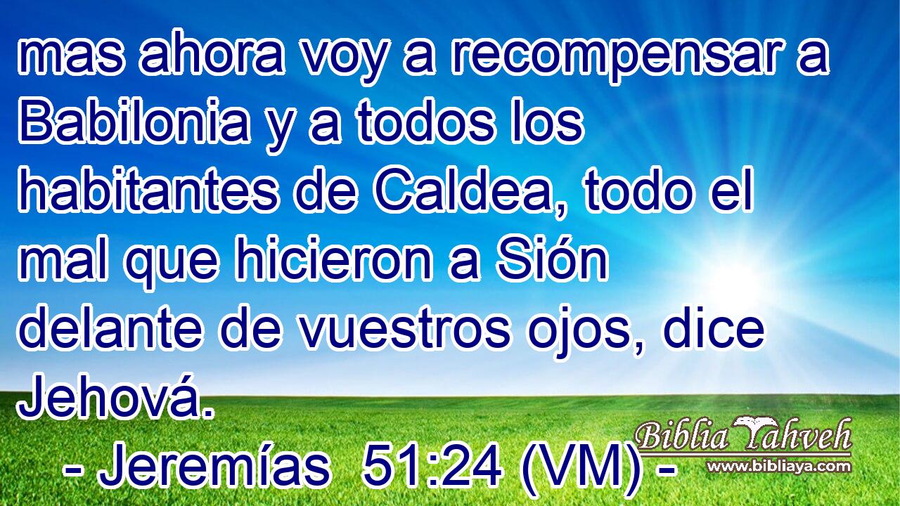  mas ahora voy a recompensar a Babilonia y a todos los habitantes de Caldea, todo el mal que hicieron a Sión delante de vuestros ojos, dice Jehová. 
