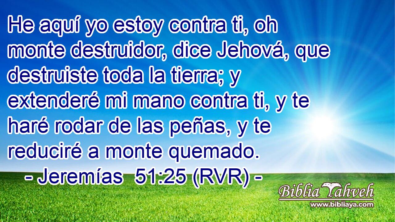He aquí yo estoy contra ti, oh monte destruidor, dice Jehová, que destruiste toda la tierra; y extenderé mi mano contra ti, y te haré rodar de las peñas, y te reduciré a monte quemado.