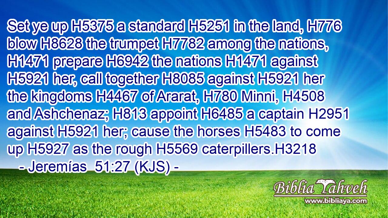 Set ye up H5375 a standard H5251 in the land, H776 blow H8628 the trumpet H7782 among the nations, H1471 prepare H6942 the nations H1471 against H5921 her, call together H8085 against H5921 her the kingdoms H4467 of Ararat, H780 Minni, H4508 and Ashchenaz; H813 appoint H6485 a captain H2951 against H5921 her; cause the horses H5483 to come up H5927 as the rough H5569 caterpillers.H3218