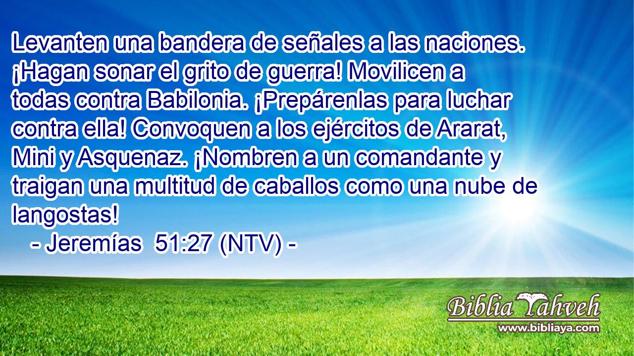 Levanten una bandera de señales a las naciones. ¡Hagan sonar el grito de guerra! Movilicen a todas contra Babilonia. ¡Prepárenlas para luchar contra ella! Convoquen a los ejércitos de Ararat, Mini y Asquenaz. ¡Nombren a un comandante y traigan una multitud de caballos como una nube de langostas!