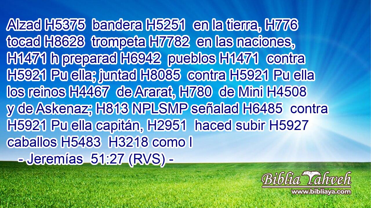 Alzad H5375  bandera H5251  en la tierra, H776  tocad H8628  trompeta H7782  en las naciones, H1471 h preparad H6942  pueblos H1471  contra H5921 Pu ella; juntad H8085  contra H5921 Pu ella los reinos H4467  de Ararat, H780  de Mini H4508  y de Askenaz; H813 NPLSMP señalad H6485  contra H5921 Pu ella capitán, H2951  haced subir H5927  caballos H5483  H3218 como l
