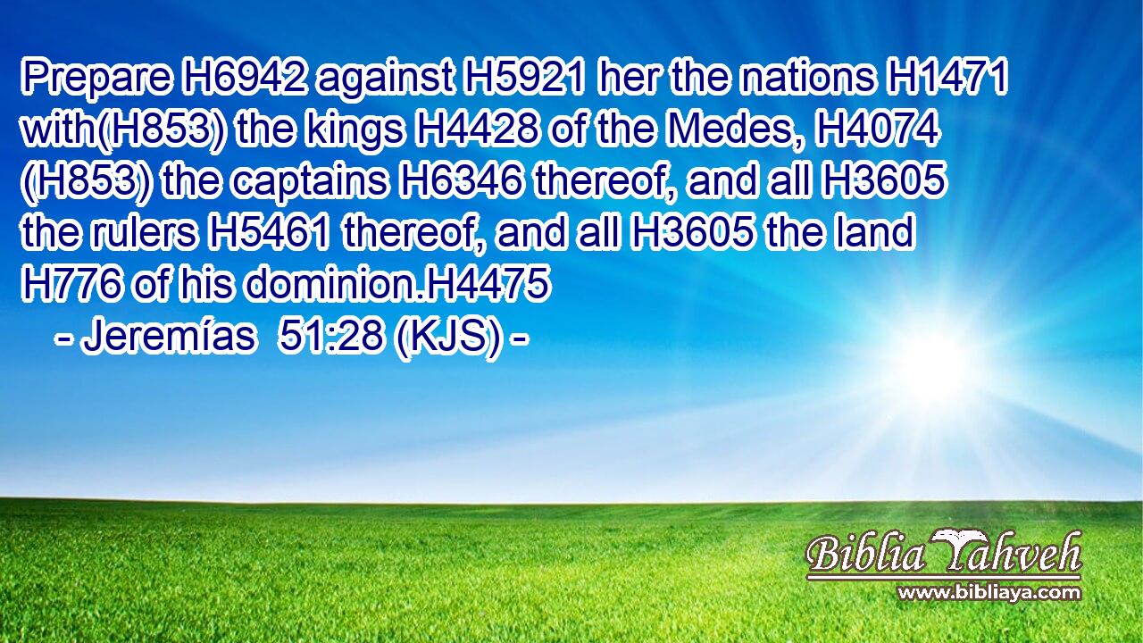Prepare H6942 against H5921 her the nations H1471 with(H853) the kings H4428 of the Medes, H4074 (H853) the captains H6346 thereof, and all H3605 the rulers H5461 thereof, and all H3605 the land H776 of his dominion.H4475