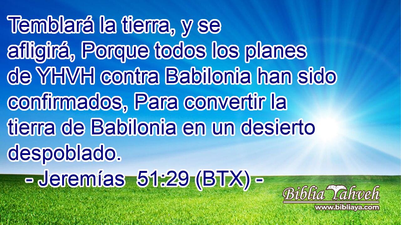 Temblará la tierra, y se afligirá, Porque todos los planes de YHVH contra Babilonia han sido confirmados, Para convertir la tierra de Babilonia en un desierto despoblado.