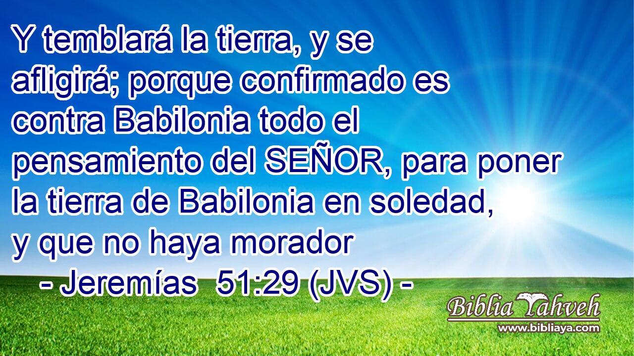 Y temblará la tierra, y se afligirá; porque confirmado es contra Babilonia todo el pensamiento del SEÑOR, para poner la tierra de Babilonia en soledad, y que no haya morador