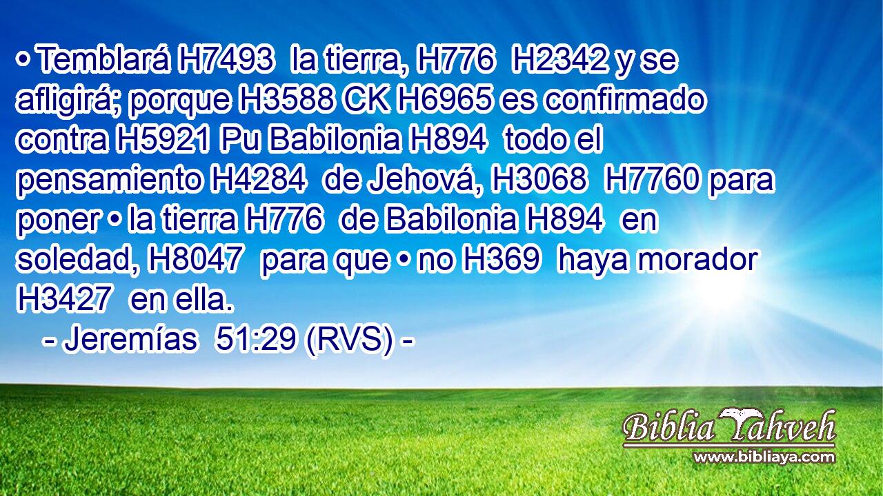 • Temblará H7493  la tierra, H776  H2342 y se afligirá; porque H3588 CK H6965 es confirmado contra H5921 Pu Babilonia H894  todo el pensamiento H4284  de Jehová, H3068  H7760 para poner • la tierra H776  de Babilonia H894  en soledad, H8047  para que • no H369  haya morador H3427  en ella. 
