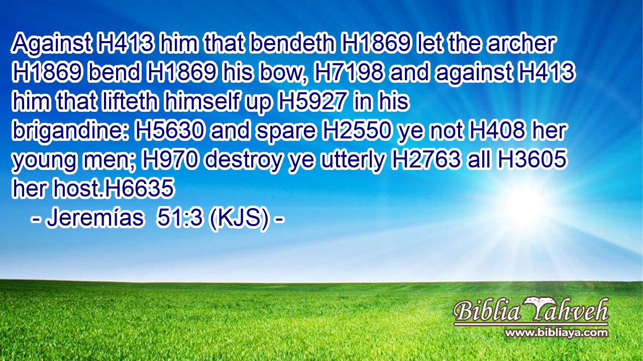 Against H413 him that bendeth H1869 let the archer H1869 bend H1869 his bow, H7198 and against H413 him that lifteth himself up H5927 in his brigandine: H5630 and spare H2550 ye not H408 her young men; H970 destroy ye utterly H2763 all H3605 her host.H6635