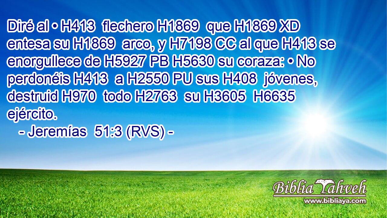 Diré al • H413  flechero H1869  que H1869 XD entesa su H1869  arco, y H7198 CC al que H413 se enorgullece de H5927 PB H5630 su coraza: • No perdonéis H413  a H2550 PU sus H408  jóvenes, destruid H970  todo H2763  su H3605  H6635 ejército. 