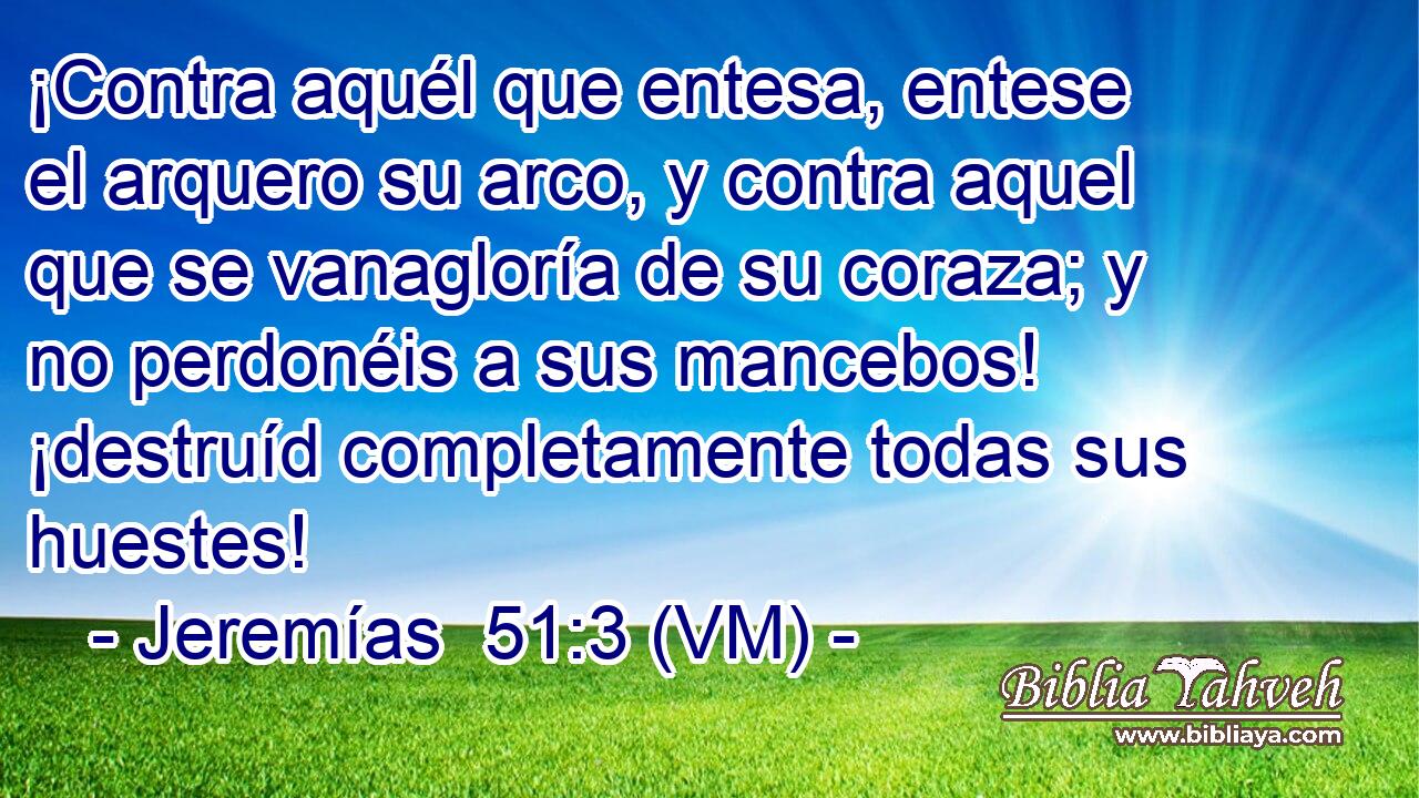  ¡Contra aquél que entesa, entese el arquero su arco, y contra aquel que se vanagloría de su coraza; y no perdonéis a sus mancebos! ¡destruíd completamente todas sus huestes! 