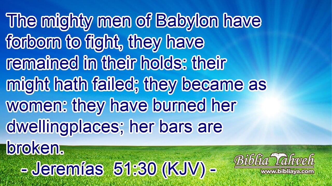 The mighty men of Babylon have forborn to fight, they have remained in their holds: their might hath failed; they became as women: they have burned her dwellingplaces; her bars are broken.