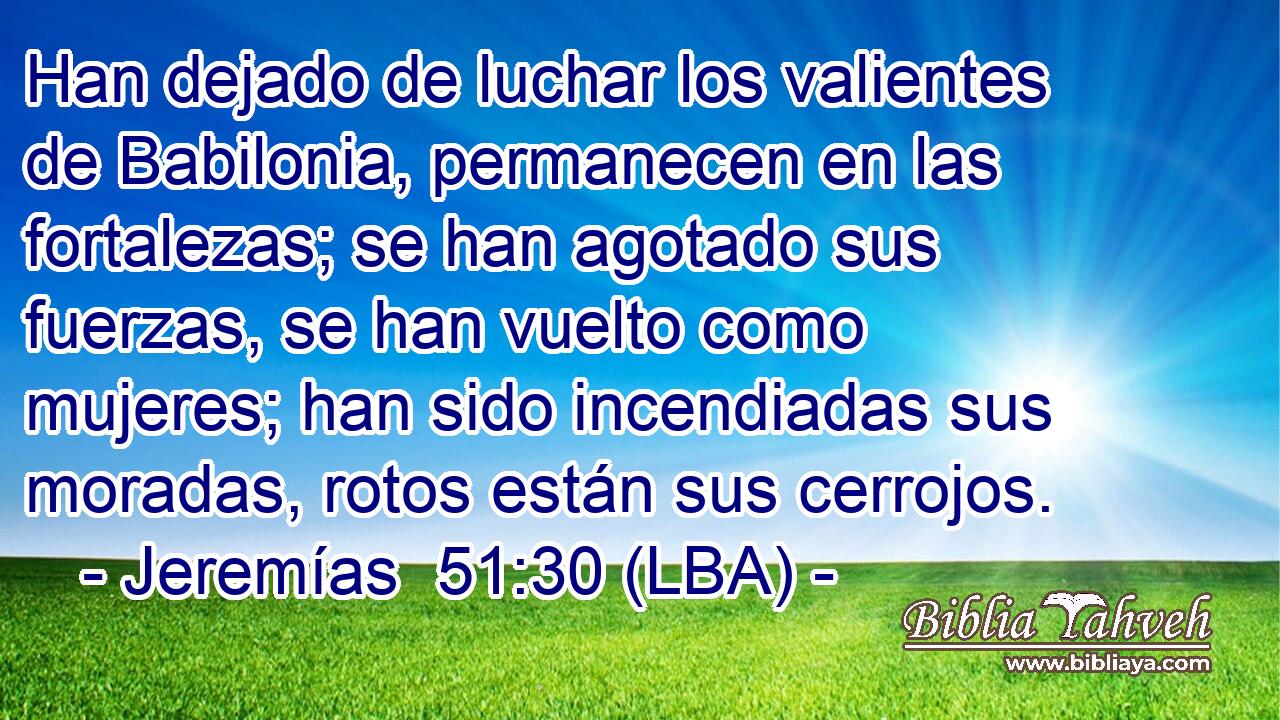 Han dejado de luchar los valientes de Babilonia, permanecen en las fortalezas; se han agotado sus fuerzas, se han vuelto como mujeres; han sido incendiadas sus moradas, rotos están sus cerrojos.