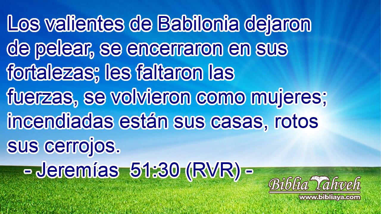 Los valientes de Babilonia dejaron de pelear, se encerraron en sus fortalezas; les faltaron las fuerzas, se volvieron como mujeres; incendiadas están sus casas, rotos sus cerrojos.