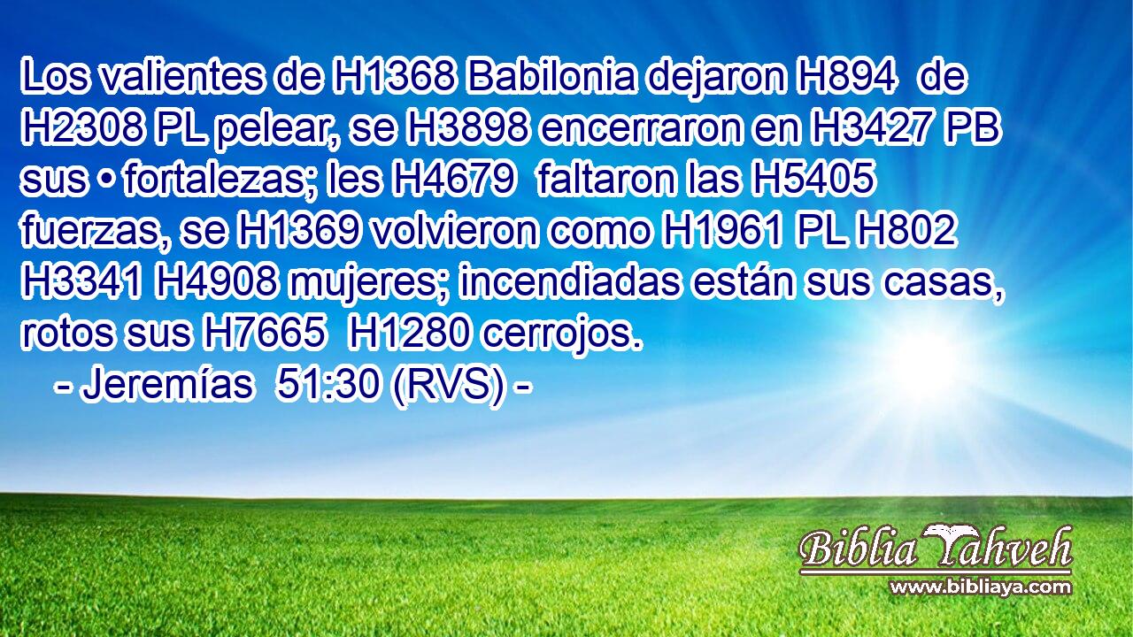 Los valientes de H1368 Babilonia dejaron H894  de H2308 PL pelear, se H3898 encerraron en H3427 PB sus • fortalezas; les H4679  faltaron las H5405 fuerzas, se H1369 volvieron como H1961 PL H802 H3341 H4908 mujeres; incendiadas están sus casas, rotos sus H7665  H1280 cerrojos. 