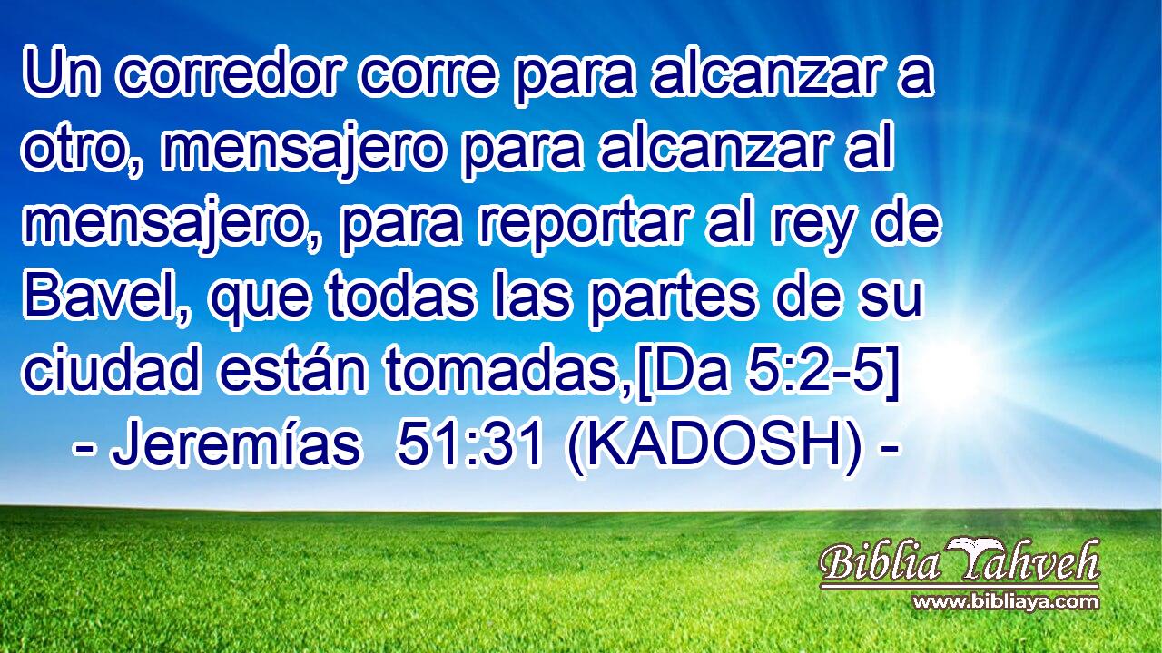  Un corredor corre para alcanzar a otro, mensajero para alcanzar al mensajero, para reportar al rey de Bavel, que todas las partes de su ciudad están tomadas,[Da 5:2-5] 