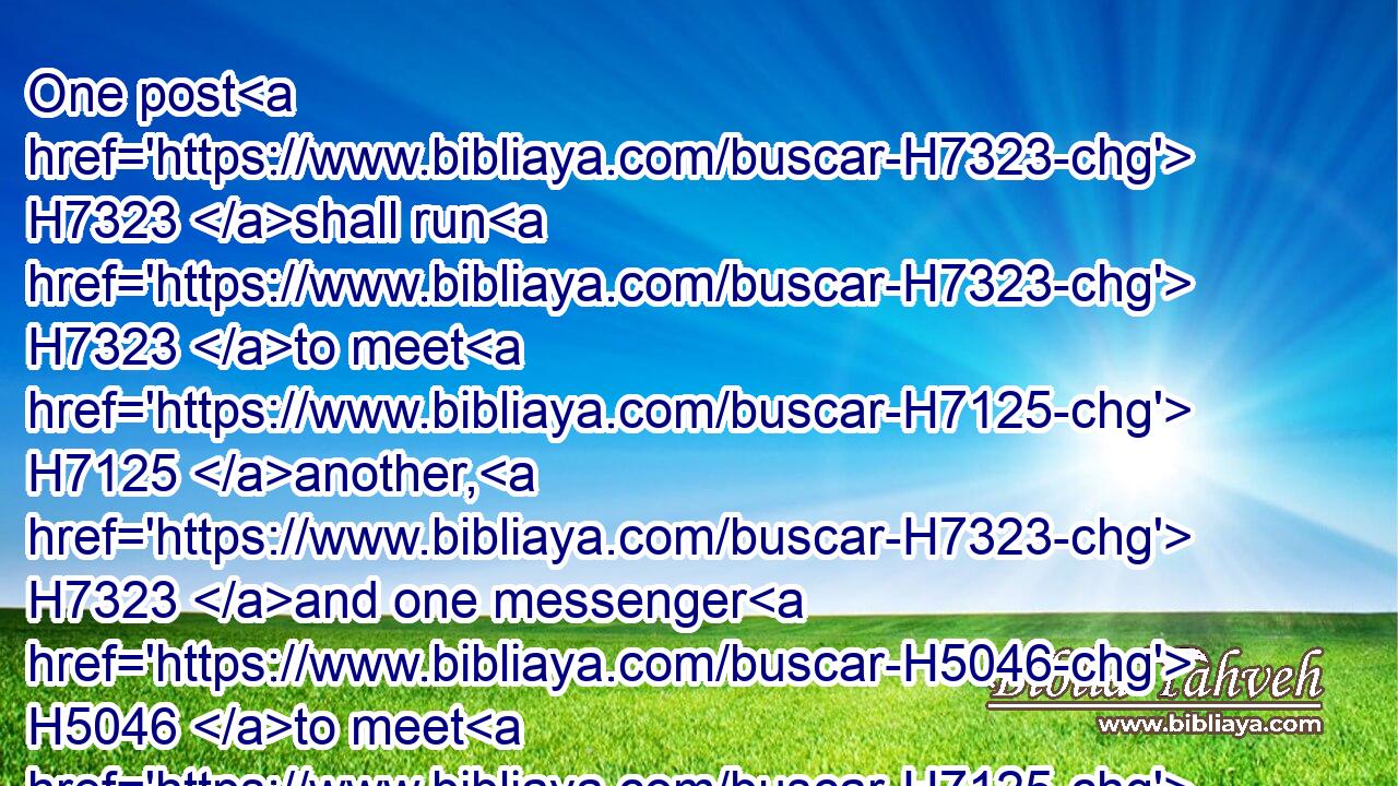 One post H7323 shall run H7323 to meet H7125 another, H7323 and one messenger H5046 to meet H7125 another, H5046 to shew H5046 the king H4428 of Babylon H894 that H3588 his city H5892 is taken H3920 at one end, H4480 H7097