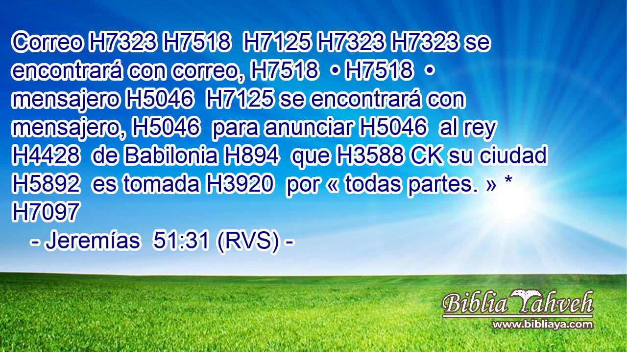 Correo H7323 H7518  H7125 H7323 H7323 se encontrará con correo, H7518  • H7518  • mensajero H5046  H7125 se encontrará con mensajero, H5046  para anunciar H5046  al rey H4428  de Babilonia H894  que H3588 CK su ciudad H5892  es tomada H3920  por « todas partes. » * H7097  