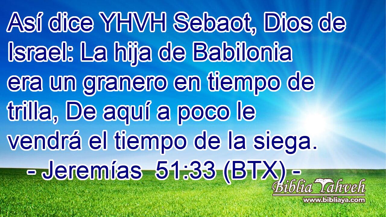 Así dice YHVH Sebaot, Dios de Israel: La hija de Babilonia era un granero en tiempo de trilla, De aquí a poco le vendrá el tiempo de la siega.