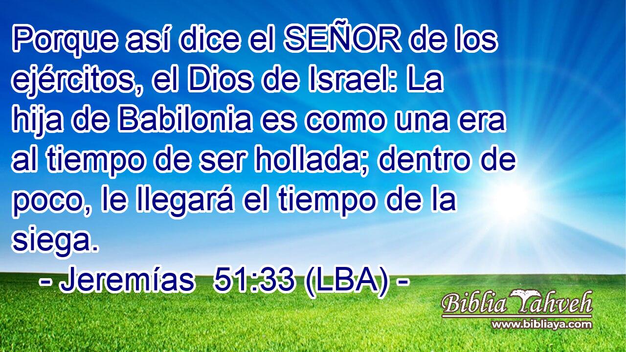 Porque así dice el SEÑOR de los ejércitos, el Dios de Israel: La hija de Babilonia es como una era al tiempo de ser hollada; dentro de poco, le llegará el tiempo de la siega.
