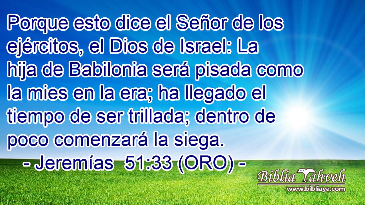  Porque esto dice el Señor de los ejércitos, el Dios de Israel: La hija de Babilonia será pisada como la mies en la era; ha llegado el tiempo de ser trillada; dentro de poco comenzará la siega. 