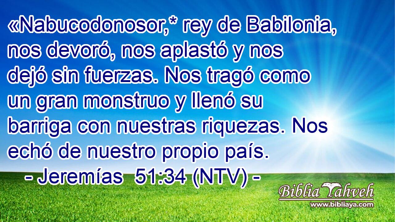 «Nabucodonosor,* rey de Babilonia, nos devoró, nos aplastó y nos dejó sin fuerzas. Nos tragó como un gran monstruo y llenó su barriga con nuestras riquezas. Nos echó de nuestro propio país.