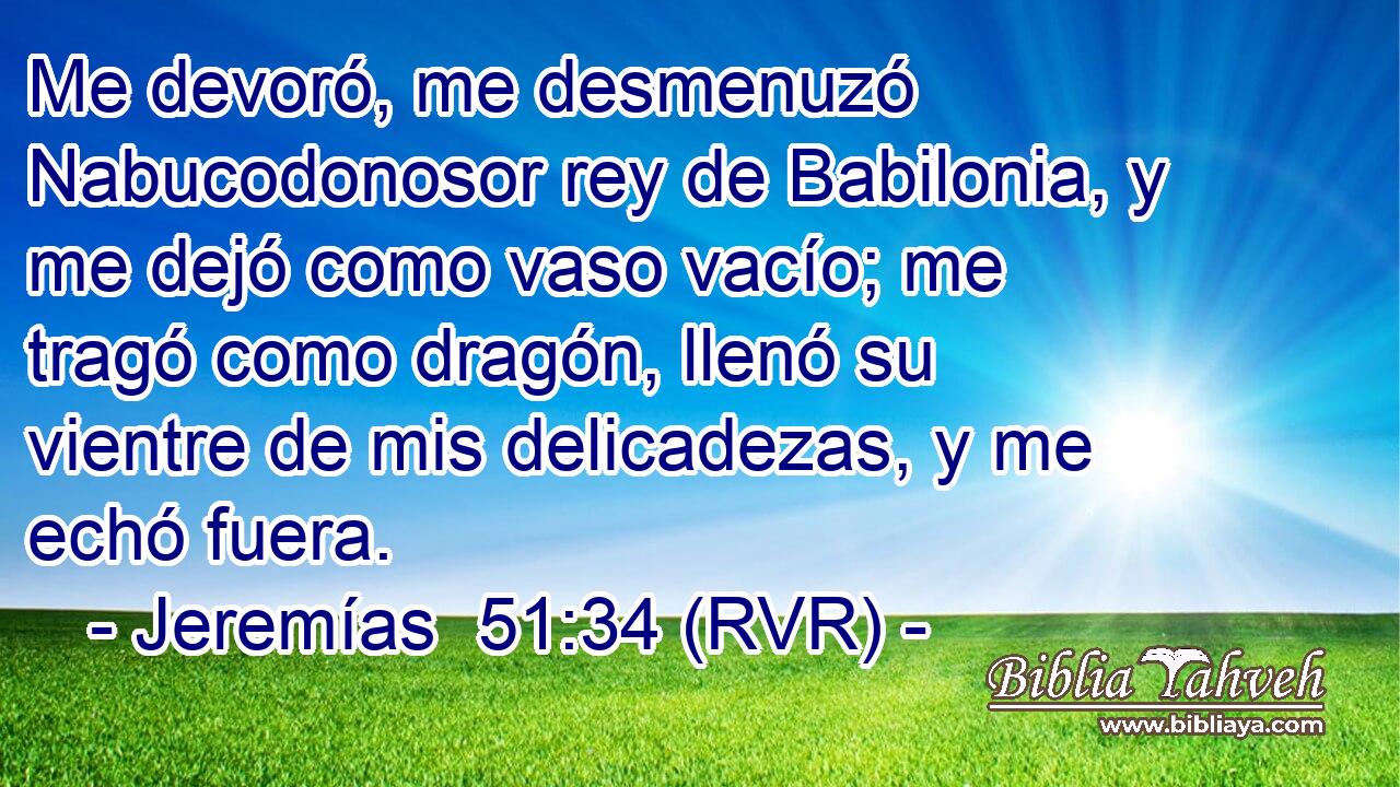 Me devoró, me desmenuzó Nabucodonosor rey de Babilonia, y me dejó como vaso vacío; me tragó como dragón, llenó su vientre de mis delicadezas, y me echó fuera.