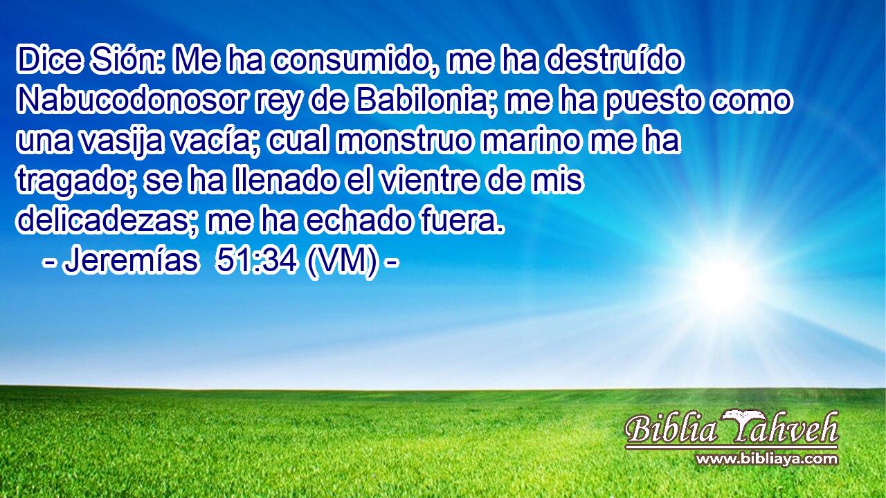  Dice Sión: Me ha consumido, me ha destruído Nabucodonosor rey de Babilonia; me ha puesto como una vasija vacía; cual monstruo marino me ha tragado; se ha llenado el vientre de mis delicadezas; me ha echado fuera. 