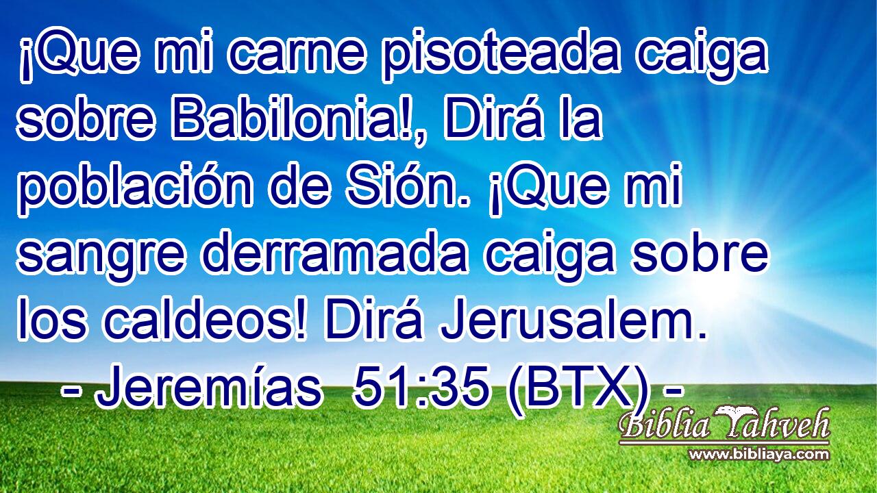 ¡Que mi carne pisoteada caiga sobre Babilonia!, Dirá la población de Sión. ¡Que mi sangre derramada caiga sobre los caldeos! Dirá Jerusalem.