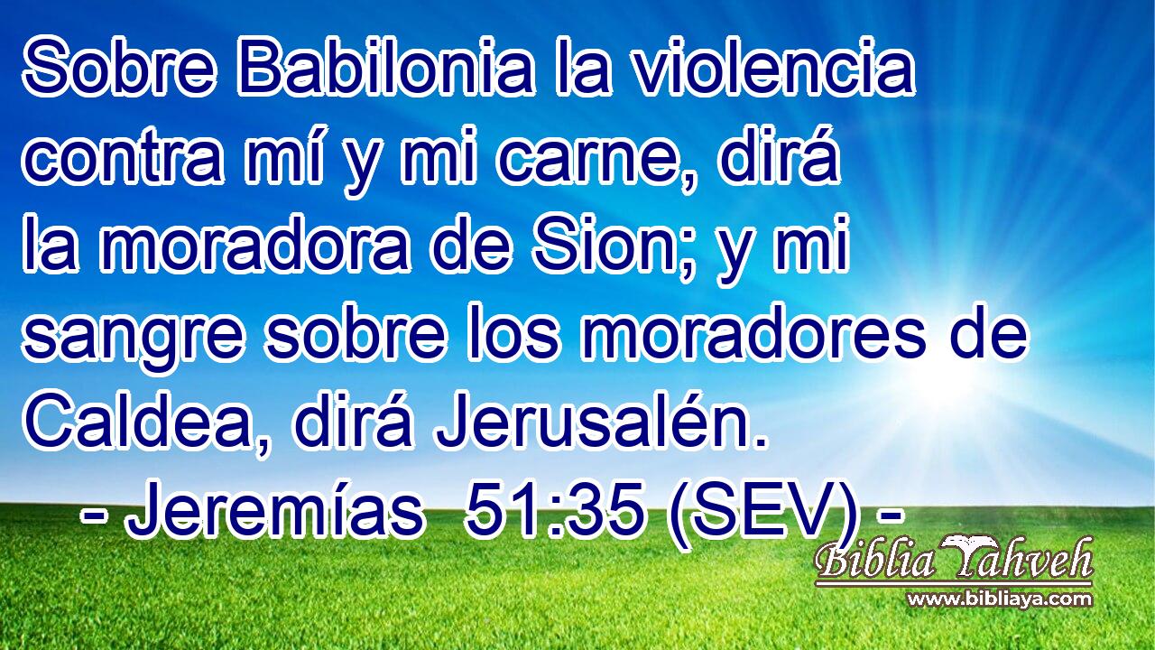 Sobre Babilonia la violencia contra mí y mi carne, dirá la moradora de Sion; y mi sangre sobre los moradores de Caldea, dirá Jerusalén.