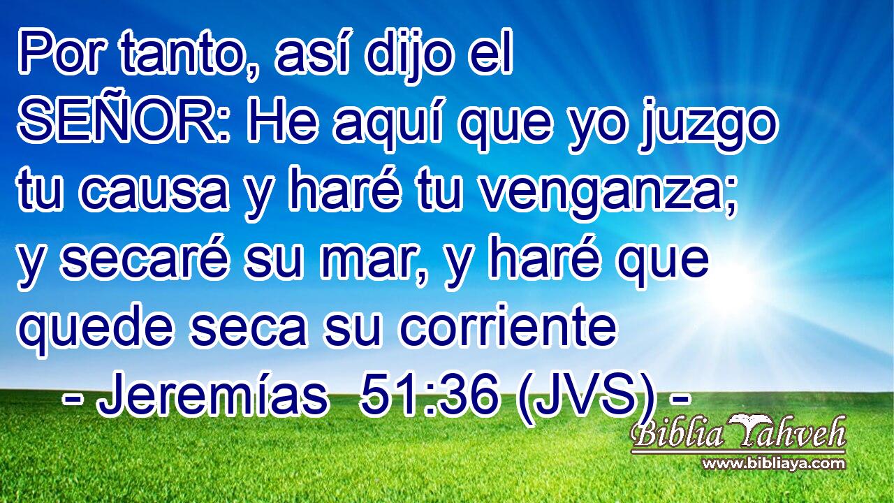 Por tanto, así dijo el SEÑOR: He aquí que yo juzgo tu causa y haré tu venganza; y secaré su mar, y haré que quede seca su corriente