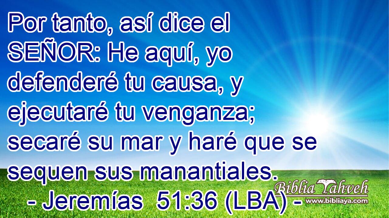 Por tanto, así dice el SEÑOR: He aquí, yo defenderé tu causa, y ejecutaré tu venganza; secaré su mar y haré que se sequen sus manantiales.