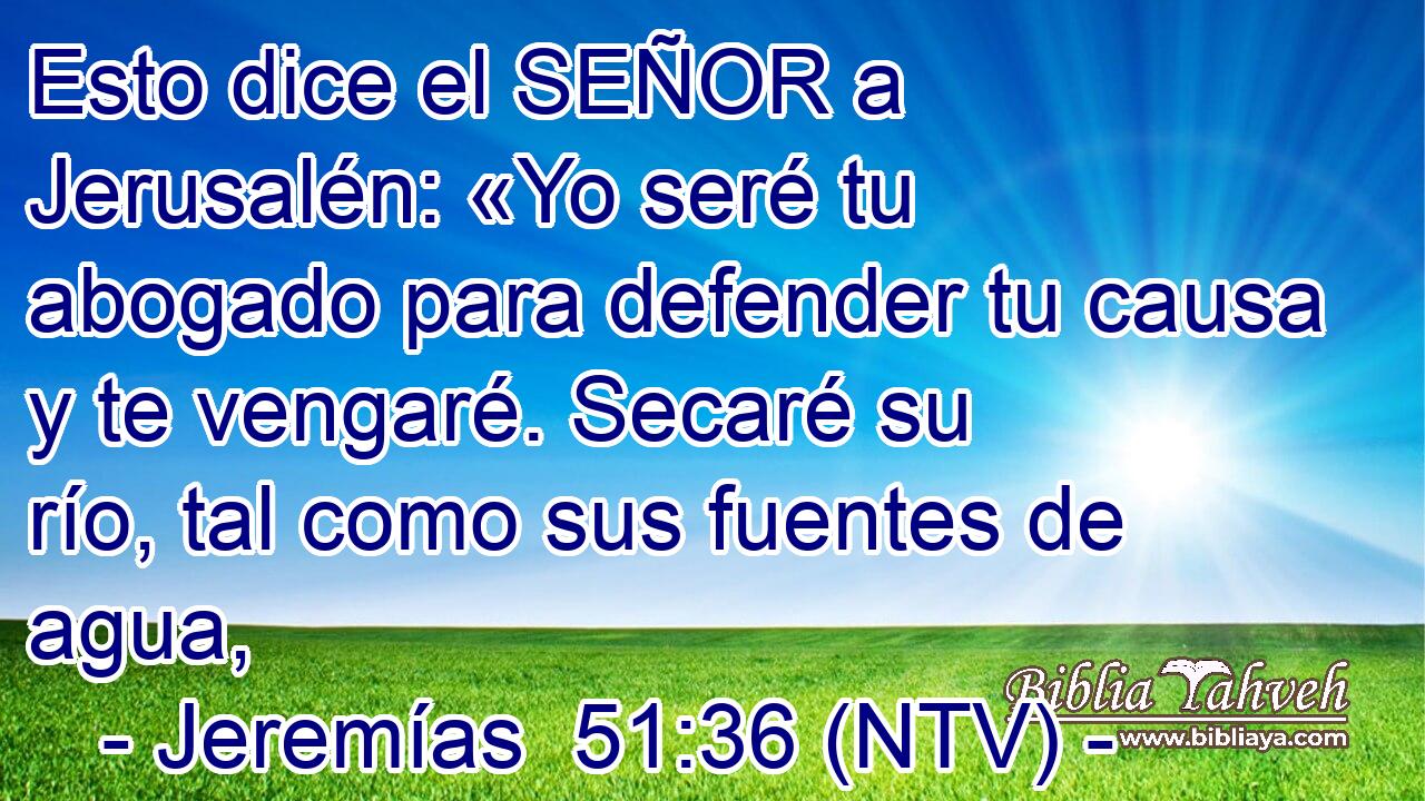 Esto dice el SEÑOR a Jerusalén: «Yo seré tu abogado para defender tu causa y te vengaré. Secaré su río, tal como sus fuentes de agua,