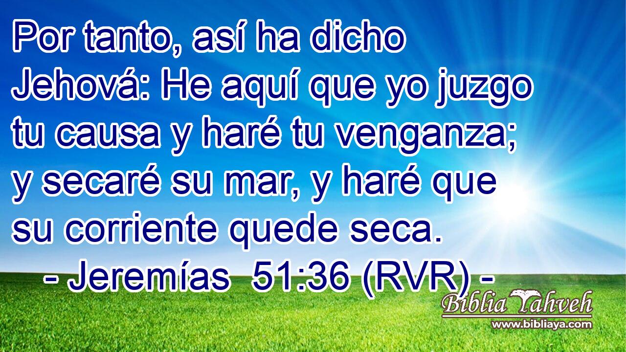 Por tanto, así ha dicho Jehová: He aquí que yo juzgo tu causa y haré tu venganza; y secaré su mar, y haré que su corriente quede seca.