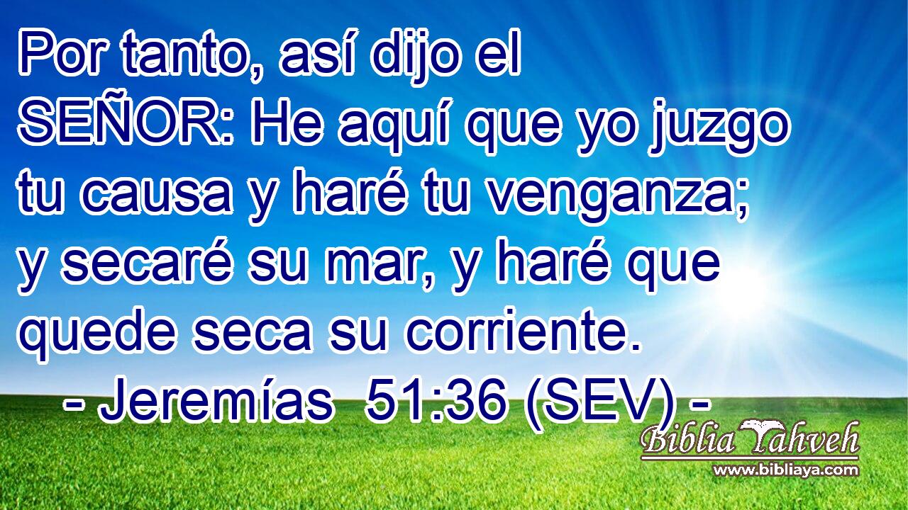 Por tanto, así dijo el SEÑOR: He aquí que yo juzgo tu causa y haré tu venganza; y secaré su mar, y haré que quede seca su corriente.